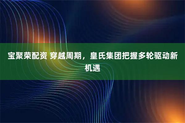宝聚荣配资 穿越周期，皇氏集团把握多轮驱动新机遇