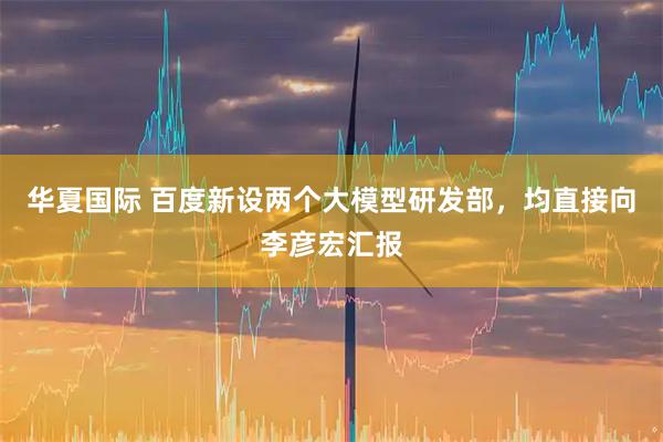 华夏国际 百度新设两个大模型研发部，均直接向李彦宏汇报