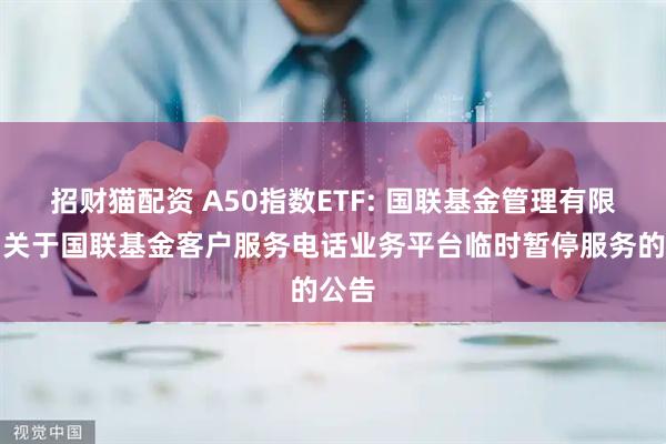 招财猫配资 A50指数ETF: 国联基金管理有限公司关于国联基金客户服务电话业务平台临时暂停服务的公告