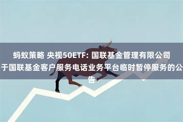 蚂蚁策略 央视50ETF: 国联基金管理有限公司关于国联基金客户服务电话业务平台临时暂停服务的公告