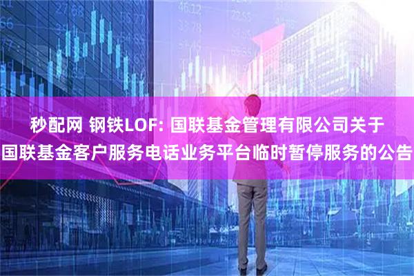 秒配网 钢铁LOF: 国联基金管理有限公司关于国联基金客户服务电话业务平台临时暂停服务的公告