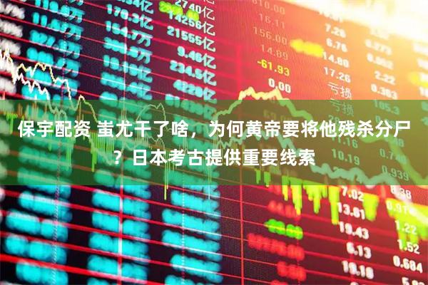 保宇配资 蚩尤干了啥，为何黄帝要将他残杀分尸？日本考古提供重要线索