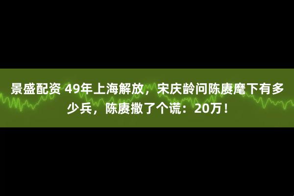 景盛配资 49年上海解放，宋庆龄问陈赓麾下有多少兵，陈赓撒了个谎：20万！