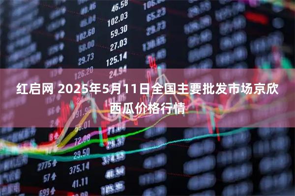 红启网 2025年5月11日全国主要批发市场京欣西瓜价格行情