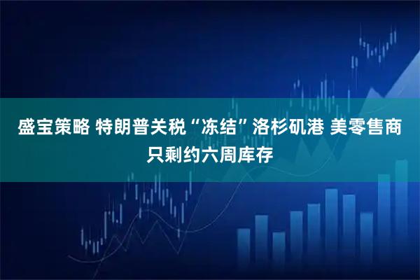 盛宝策略 特朗普关税“冻结”洛杉矶港 美零售商只剩约六周库存
