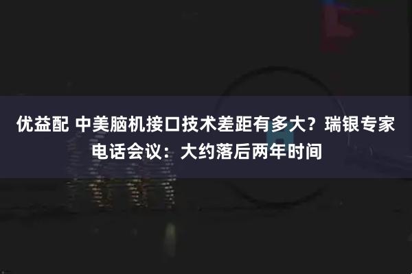 优益配 中美脑机接口技术差距有多大？瑞银专家电话会议：大约落后两年时间