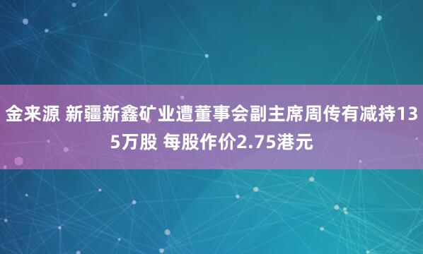金来源 新疆新鑫矿业遭董事会副主席周传有减持135万股 每股作价2.75港元