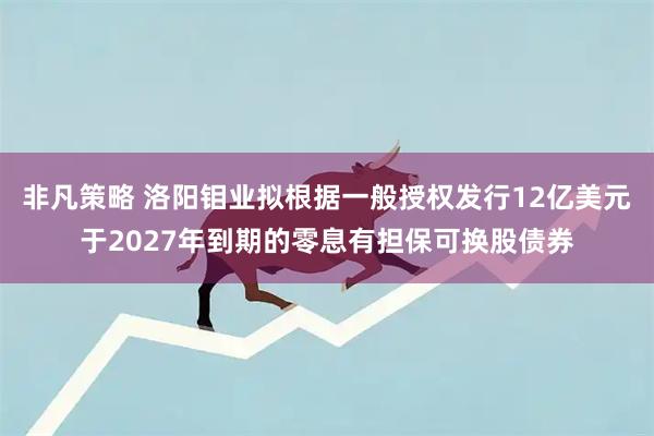 非凡策略 洛阳钼业拟根据一般授权发行12亿美元于2027年到期的零息有担保可换股债券