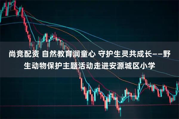 尚竞配资 自然教育润童心 守护生灵共成长——野生动物保护主题活动走进安源城区小学