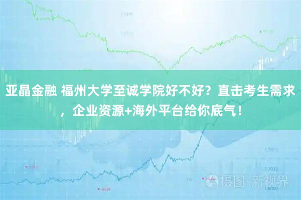 亚晶金融 福州大学至诚学院好不好？直击考生需求，企业资源+海外平台给你底气！