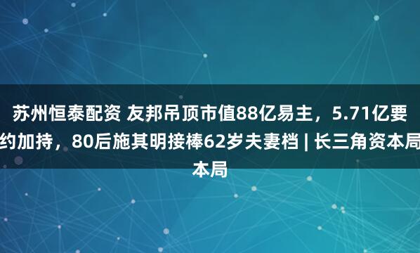 苏州恒泰配资 友邦吊顶市值88亿易主，5.71亿要约加持，80后施其明接棒62岁夫妻档 | 长三角资本局