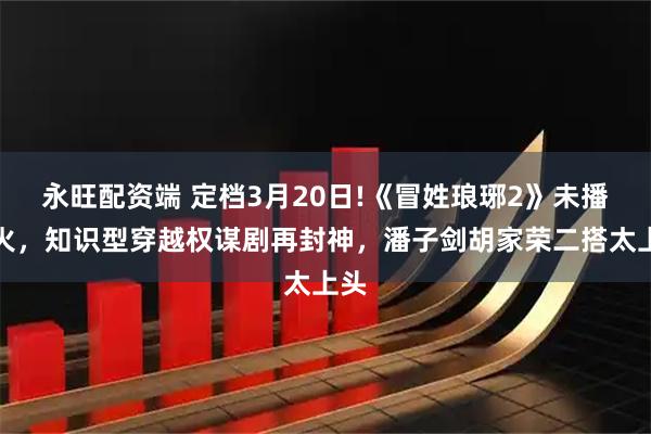 永旺配资端 定档3月20日!《冒姓琅琊2》未播先火，知识型穿越权谋剧再封神，潘子剑胡家荣二搭太上头