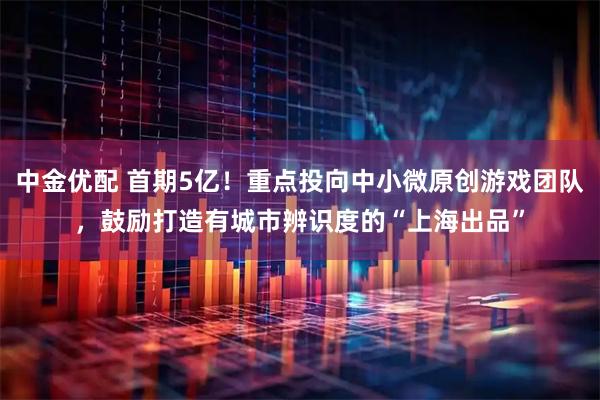 中金优配 首期5亿！重点投向中小微原创游戏团队，鼓励打造有城市辨识度的“上海出品”