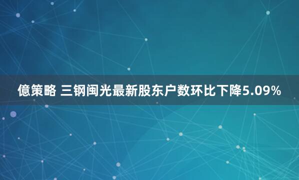 億策略 三钢闽光最新股东户数环比下降5.09%