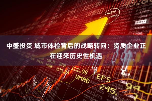 中盛投资 城市体检背后的战略转向：资质企业正在迎来历史性机遇