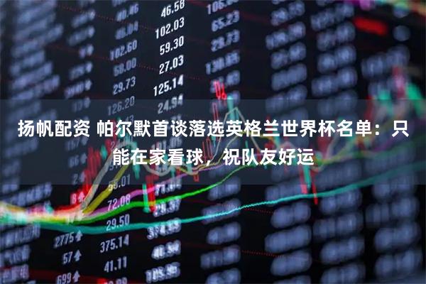 扬帆配资 帕尔默首谈落选英格兰世界杯名单：只能在家看球，祝队友好运